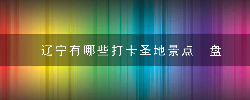 辽宁有哪些打卡圣地景点 盘点辽宁值得去的地方